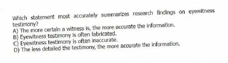 Which statement most accurately summarizes research findings on eyewitness testimony?
A) The more certain a witness is, the more accurate the information.
B) Eyewitness testimony is often fabricated.
C) Eyewitness testimony is often inaccurate.
D) The less detailed the testimony, the more accurate the information.