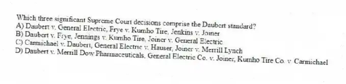 Which three significant Supreme Court decisions comprise the Daubert standard?
A) Daubert v. General Electric, Frye v. Kumho Tire, Jenkins v. Joiner
B) Daubert v. Frye, Jennings v. Kumho Tire, Joiner v. General Electric
C) Carmichael v. Daubert, General Electric v. Hauser, Joiner v. Merrill Lynch
D) Daubert v. Merrill Dow Pharmaceuticals, General Electric Co. v. Joiner, Kumho Tire Co. v. Carmichael