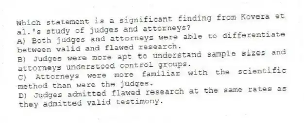 Which statement is a significant finding from Kovera et al.'s study of judges and attorneys?
A) Both judges and attorneys were able to differentiate between valid and flawed research.
B) Judges were more apt to understand sample sizes and attorneys understood control groups.
C) Attorneys were more familiar with the scientific method than were the judges.
D) Judges admitted flawed research at the same rates as they admitted valid testimony.