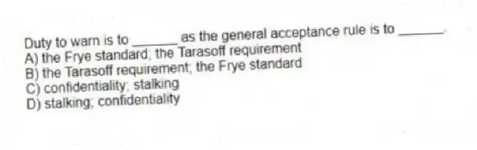 Duty to warn is to ______ as the general acceptance rule is to ______.
A) the Frye standard; the Tarasoff requirement
B) the Tarasoff requirement; the Frye standard
C) confidentiality; stalking
D) stalking; confidentiality