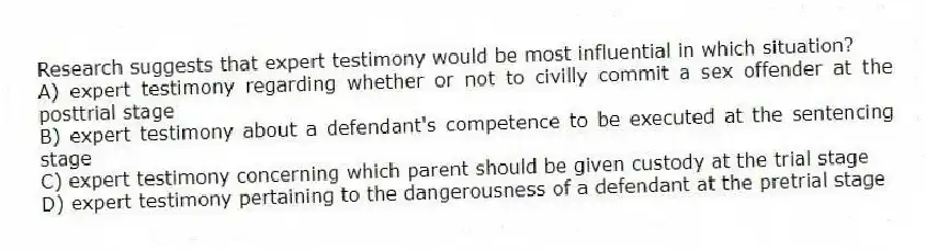 Research suggests that expert testimony would be most influential in which situation?
A) expert testimony regarding whether or not to civilly commit a sex offender at the posttrial stage
B) expert testimony about a defendant's competence to be executed at the sentencing stage
C) expert testimony concerning which parent should be given custody at the trial stage
D) expert testimony pertaining to the dangerousness of a defendant at the pretrial stage