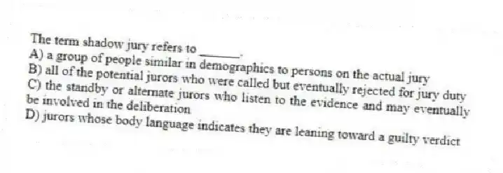 The term shadow jury refers to ______.
A) a group of people similar in demographics to persons on the actual jury
B) all of the potential jurors who were called but eventually rejected for jury duty
C) the standby or alternate jurors who listen to the evidence and may eventually be involved in the deliberation
D) jurors whose body language indicates they are leaning toward a guilty verdict
