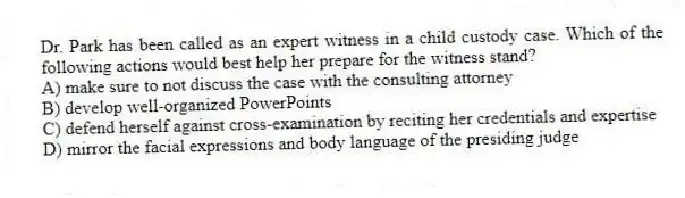 Dr. Park has been called as an expert witness in a child custody case. Which of the following actions would best help her prepare for the witness stand?
A) make sure to not discuss the case with the consulting attorney
B) develop well-organized PowerPoints
C) defend herself against cross-examination by reciting her credentials and expertise
D) mirror the facial expressions and body language of the presiding judge