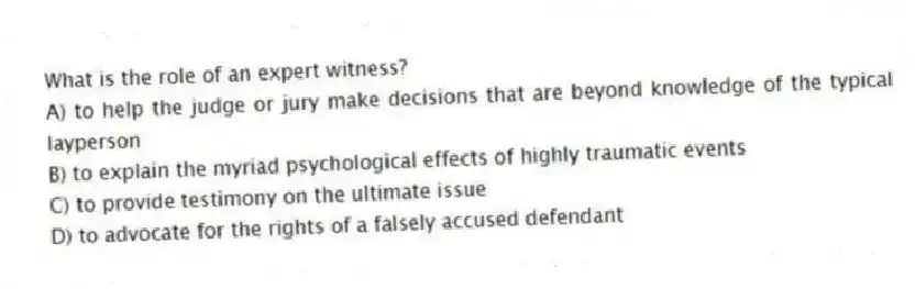 What is the role of an expert witness?
A) to help the judge or jury make decisions that are beyond knowledge of the typical layperson
B) to explain the myriad psychological effects of highly traumatic events
C) to provide testimony on the ultimate issue
D) to advocate for the rights of a falsely accused defendant