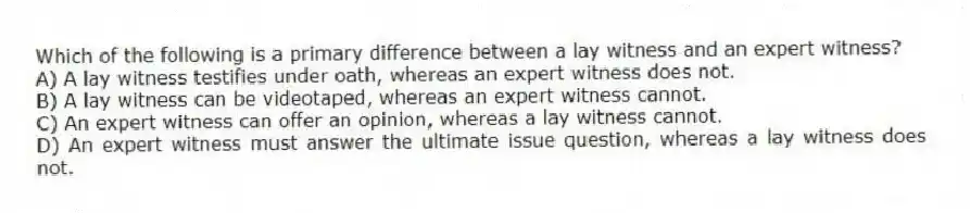 Which of the following is a primary difference between a lay witness and an expert witness?
A) A lay witness testifies under oath, whereas an expert witness does not.
B) A lay witness can be videotaped, whereas an expert witness cannot.
C) An expert witness can offer an opinion, whereas a lay witness cannot.
D) An expert witness must answer the ultimate issue question, whereas a lay witness does not.