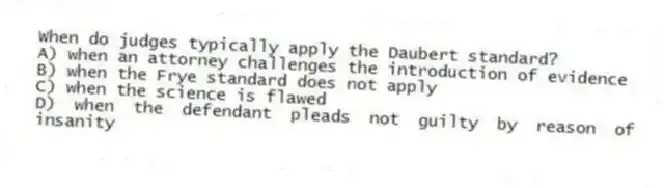 When do judges typically apply the Daubert standard?
A) when an attorney challenges the introduction of evidence
B) when the Frye standard does not apply
C) when the science is flawed
D) when the defendant pleads not guilty by reason of insanity