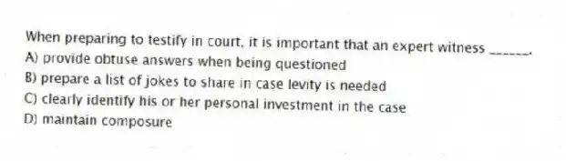 When preparing to testify in court, it is important that an expert witness ______.
A) provide obtuse answers when being questioned
B) prepare a list of jokes to share in case levity is needed
C) clearly identify his or her personal investment in the case
D) maintain composure