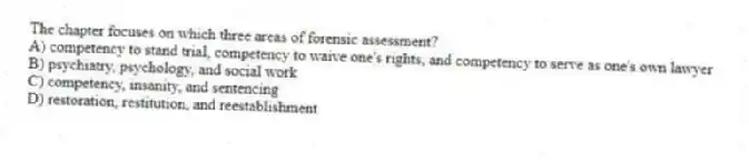 The chapter focuses on which three areas of forensic assessment?
A) competency to stand trial, competency to waive one's rights, and competency to serve as one's own lawyer
B) psychiatry, psychology, and social work
C) competency, insanity, and sentencing
D) restoration, restitution, and reestablishment