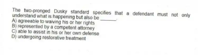 The two-pronged Dusky standard specifies that a defendant must not only understand what is happening but also be ______.
A) agreeable to waiving his or her rights
B) represented by a competent attorney
C) able to assist in his or her own defense
D) undergoing restorative treatment