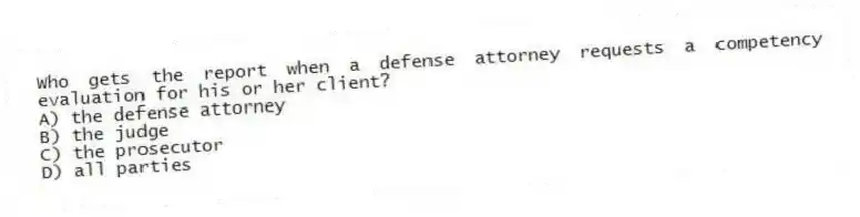 Who gets the report when a defense attorney requests a competency evaluation for his or her client?
A) the defense attorney
B) the judge
C) the prosecutor
D) all parties