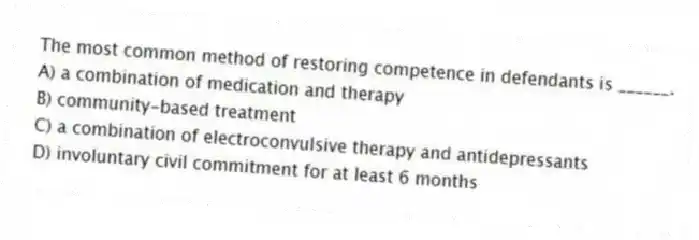 The most common method of restoring competence in defendants is ______.
A) a combination of medication and therapy
B) community-based treatment
C) a combination of electroconvulsive therapy and antidepressants
D) involuntary civil commitment for at least 6 months