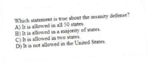 Which statement is true about the insanity defense?
A) It is allowed in all 50 states.
B) It is allowed in a majority of states.
C) It is allowed in two states.
D) It is not allowed in the United States.