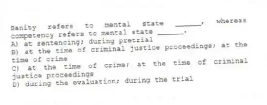 Sanity refers to mental state ______, whereas competency refers to mental state ______.
A) at sentencing; during pretrial
B) at the time of criminal justice proceedings; at the time of crime
C) at the time of crime; at the time of criminal justice proceedings
D) during the evaluation; during the trial