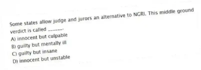 Some states allow judge and jurors an alternative to NGRI. This middle ground verdict is called ______.
A) innocent but culpable
B) guilty but mentally ill
C) guilty but insane
D) innocent but unstable
