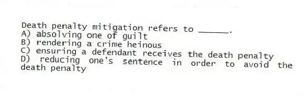 Death penalty mitigation refers to ______.
A) absolving one of guilt
B) rendering a crime heinous
C) ensuring a defendant receives the death penalty
D) reducing one's sentence in order to avoid the death penalty