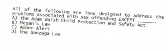 All of the following are laws designed to address the problems associated with sex offending EXCEPT ______.
A) the Adam Walsh Child Protection and Safety Act
B) Megan's Law
C) Amber Alert
D) the Gonzaga Law