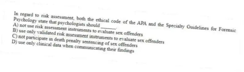 In regard to risk assessment, both the ethical code of the APA and the Specialty Guidelines for Forensic Psychology state that psychologists should ______.
A) not use risk assessment instruments to evaluate sex offenders
B) use only validated risk assessment instruments to evaluate sex offenders
C) not participate in death penalty sentencing of sex offenders
D) use only clinical data when communicating their findings