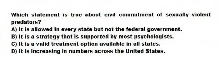 Which statement is true about civil commitment of sexually violent predators?
A) It is allowed in every state but not the federal government.
B) It is a strategy that is supported by most psychologists.
C) It is a valid treatment option available in all states.
D) It is increasing in numbers across the United States.