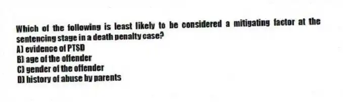 Which of the following is least likely to be considered a mitigating factor at the sentencing stage in a death penalty case?
A) evidence of PTSD
B) age of the offender
C) gender of the offender
D) history of abuse by parents