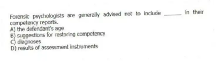 Forensic psychologists are generally advised not to include ______ in their competency reports.
A) the defendant's age
B) suggestions for restoring competency
C) diagnoses
D) results of assessment instruments