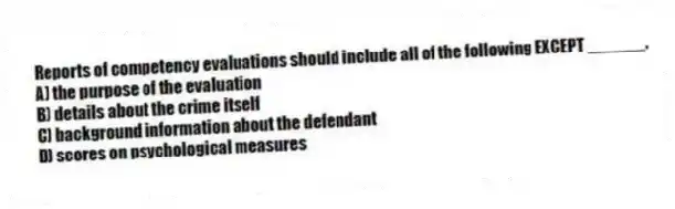 Reports of competency evaluations should include all of the following EXCEPT ______.
A) the purpose of the evaluation
B) details about the crime itself
C) background information about the defendant
D) scores on psychological measures