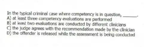 In the typical criminal case where competency is in question, ______.
A) at least three competency evaluations are performed
B) at least two evaluations are conducted by different clinicians
C) the judge agrees with the recommendation made by the clinician
D) the offender is released while the assessment is being conducted