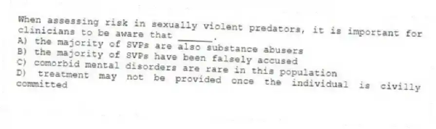 When assessing risk in sexually violent predators, it is important for clinicians to be aware that ______.
A) the majority of SVPs are also substance abusers
B) the majority of SVPs have been falsely accused
C) comorbid mental disorders are rare in this population
D) treatment may not be provided once the individual is civilly committed