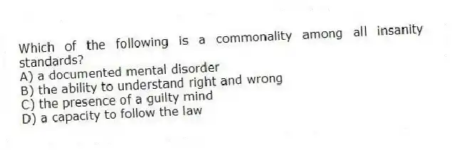 Which of the following is a commonality among all insanity standards?
A) a documented mental disorder
B) the ability to understand right and wrong
C) the presence of a guilty mind
D) a capacity to follow the law