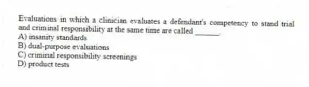 Evaluations in which a clinician evaluates a defendant's competency to stand trial and criminal responsibility at the same time are called ______.
A) insanity standards
B) dual-purpose evaluations
C) criminal responsibility screenings
D) product tests
