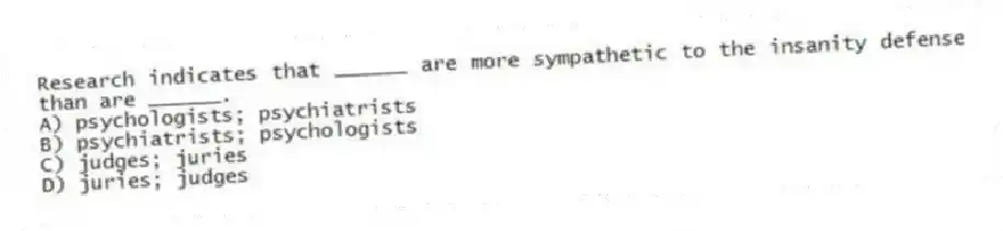 Research indicates that ______ are more sympathetic to the insanity defense than are ______.
A) psychologists; psychiatrists
B) psychiatrists; psychologists
C) judges; juries
D) juries; judges