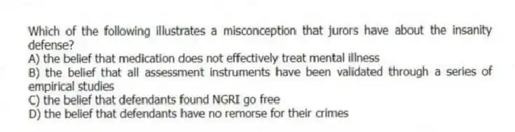Which of the following illustrates a misconception that jurors have about the insanity defense?
A) the belief that medication does not effectively treat mental illness
B) the belief that all assessment instruments have been validated through a series of empirical studies
C) the belief that defendants found NGRI go free
D) the belief that defendants have no remorse for their crimes