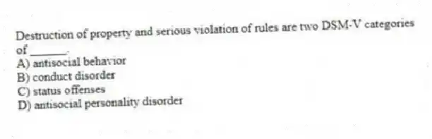 Destruction of property and serious violation of rules are two DSM-V categories of ______.
A) antisocial behavior
B) conduct disorder
C) status offenses
D) antisocial personality disorder
