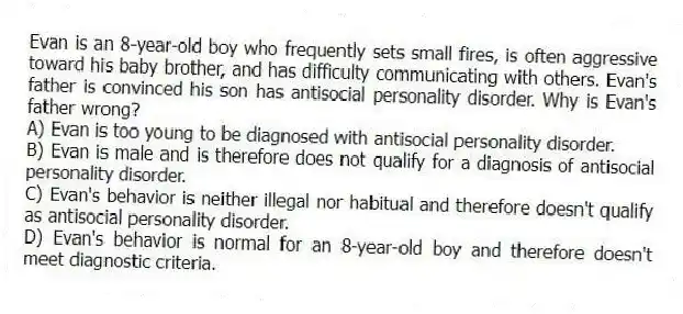 Evan is an 8-year-old boy who frequently sets small fires, is often aggressive toward his baby brother, and has difficulty communicating with others. Evan's father is convinced his son has antisocial personality disorder. Why is Evan's father wrong?
A) Evan is too young to be diagnosed with antisocial personality disorder.
B) Evan is male and is therefore does not qualify for a diagnosis of antisocial personality disorder.
C) Evan's behavior is neither illegal nor habitual and therefore doesn't qualify as antisocial personality disorder.
D) Evan's behavior is normal for an 8-year-old boy and therefore doesn't meet diagnostic criteria.