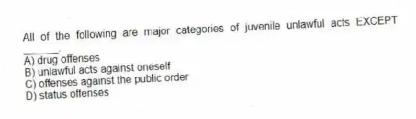All of the following are major categories of juvenile unlawful acts EXCEPT ______.
A) drug offenses
B) unlawful acts against oneself
C) offenses against the public order
D) status offenses