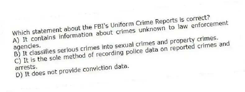 Which statement about the FBI's Uniform Crime Reports is correct?
A) It contains information about crimes unknown to law enforcement agencies.
B) It classifies serious crimes into sexual crimes and property crimes.
C) It is the sole method of recording police data on reported crimes and arrests.
D) It does not provide conviction data.