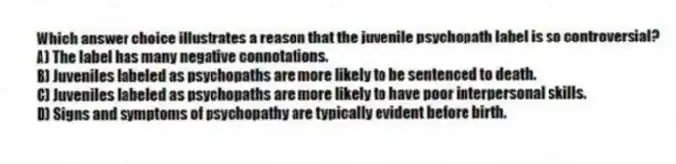 Which answer choice illustrates a reason that the juvenile psychopath label is so controversial?
A) The label has many negative connotations.
B) Juveniles labeled as psychopaths are more likely to be sentenced to death.
C) Juveniles labeled as psychopaths are more likely to have poor interpersonal skills.
D) Signs and symptoms of psychopathy are typically evident before birth.