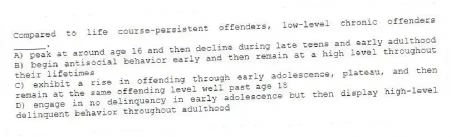 Compared to life course-persistent offenders, low-level chronic offenders ______.
A) peak at around age 16 and then decline during late teens and early adulthood
B) begin antisocial behavior early and then remain at a high level throughout their lifetimes
C) exhibit a rise in offending through early adolescence, plateau, and then remain at the same offending level well past age 18
D) engage in no delinquency in early adolescence but then display high-level delinquent behavior throughout adulthood