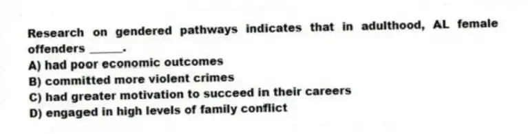 Research on gendered pathways indicates that in adulthood, AL female offenders ______.
A) had poor economic outcomes
B) committed more violent crimes
C) had greater motivation to succeed in their careers
D) engaged in high levels of family conflict