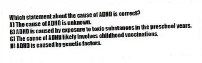 Which statement about the cause of ADHD is correct?
A) The cause of ADHD is unknown.
B) ADHD is caused by exposure to toxic substances in the preschool years.
C) The cause of ADHD likely involves childhood vaccinations.
D) ADHD is caused by genetic factors.