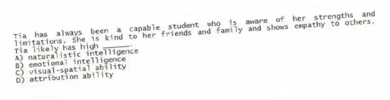 Tia has always been a capable student who is aware of her strengths and limitations. She is kind to her friends and family and shows empathy to others. Tia likely has high ______.
A) naturalistic intelligence
B) emotional intelligence
C) visual-spatial ability
D) attribution ability