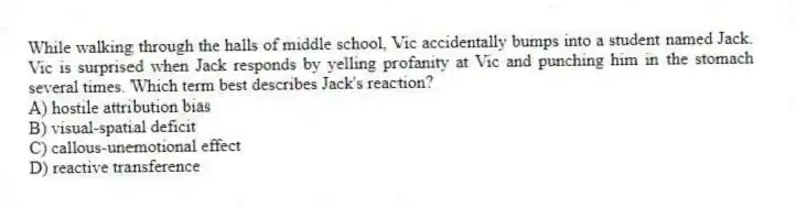 While walking through the halls of middle school, Vic accidentally bumps into a student named Jack. Vic is surprised when Jack responds by yelling profanity at Vic and punching him in the stomach several times. Which term best describes Jack's reaction?
A) hostile attribution bias
B) visual-spatial deficit
C) callous-unemotional effect
D) reactive transference
