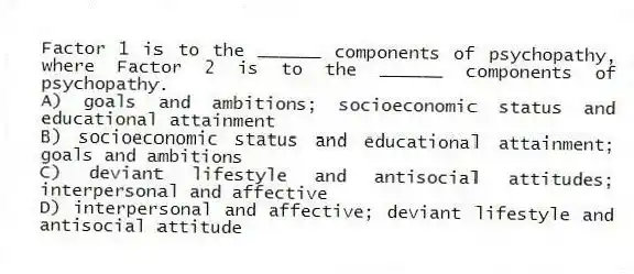 Factor 1 is to the ______ components of psychopathy, where Factor 2 is to the ______ components of psychopathy.
A) goals and ambitions; socioeconomic status and educational attainment
B) socioeconomic status and educational attainment; goals and ambitions
C) deviant lifestyle and antisocial attitudes; interpersonal and affective
D) interpersonal and affective; deviant lifestyle and antisocial attitude
