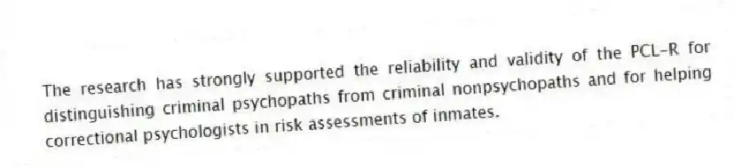 The research has strongly supported the reliability and validity of the PCL-R for distinguishing criminal psychopaths from criminal nonpsychopaths and for helping correctional psychologists in risk assessments of inmates.