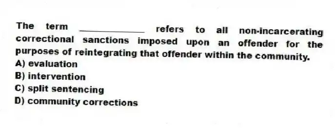 The term _______________ refers to all non-incarcerating correctional sanctions imposed upon an offender for the purposes of reintegrating that offender within the community.
A) evaluation
B) intervention
C) split sentencing
D) community corrections