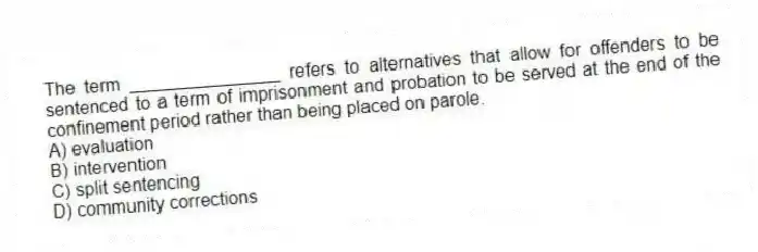 The term _______________ refers to alternatives that allow for offenders to be sentenced to a term of imprisonment and probation to be served at the end of the confinement period rather than being placed on parole.
A) evaluation
B) intervention
C) split sentencing
D) community corrections