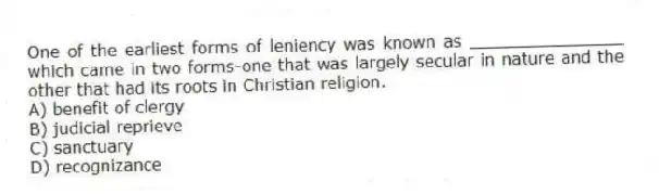 One of the earliest forms of leniency was known as _______________ which came in two forms-one that was largely secular in nature and the other that had its roots in Christian religion.
A) benefit of clergy
B) judicial reprieve
C) sanctuary
D) recognizance