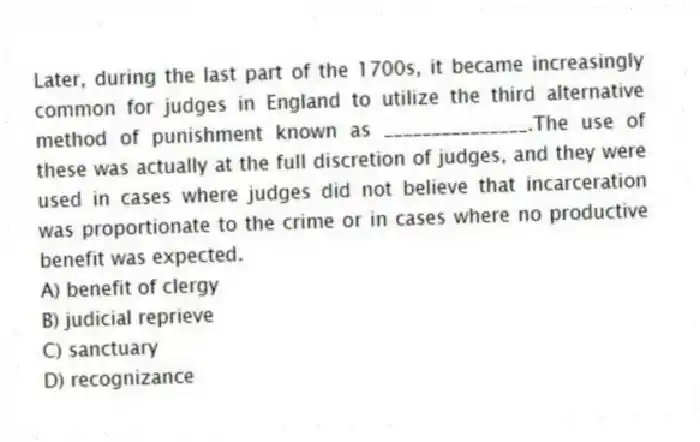 Later, during the last part of the 1700s, it became increasingly common for judges in England to utilize the third alternative method of punishment known as _______________.The use of these was actually at the full discretion of judges, and they were used in cases where judges did not believe that incarceration was proportionate to the crime or in cases where no productive benefit was expected.
A) benefit of clergy
B) judicial reprieve
C) sanctuary
D) recognizance