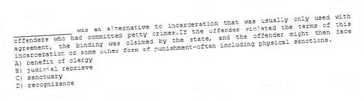 _______________ was an alternative to incarceration that was usually only used with offenders who had committed petty crimes.If the offender violated the terms of this agreement, the binding was claimed by the state, and the offender might then face incarceration or some other form of punishment-often including physical sanctions.
A) benefit of clergy
B) judicial reprieve
C) sanctuary
D) recognizance