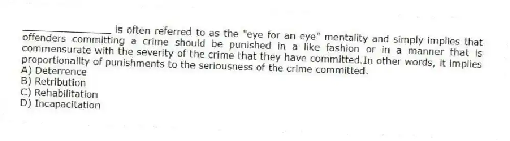 _______________ is often referred to as the "eye for an eye" mentality and simply implies that offenders committing a crime should be punished in a like fashion or in a manner that is commensurate with the severity of the crime that they have committed.In other words, it implies proportionality of punishments to the seriousness of the crime committed.
A) Deterrence
B) Retribution
C) Rehabilitation
D) Incapacitation
