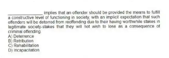 _______________ implies that an offender should be provided the means to fulfill a constructive level of functioning in society, with an implicit expectation that such offenders will be deterred from reoffending due to their having worthwhile stakes in legitimate society-stakes that they will not wish to lose as a consequence of criminal offending.
A) Deterrence
B) Retribution
C) Rehabilitation
D) Incapacitation